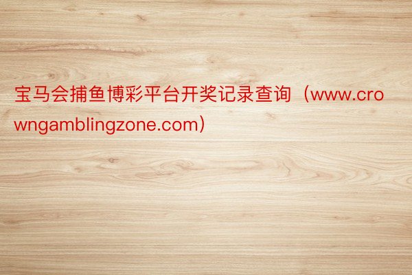 宝马会捕鱼博彩平台开奖记录查询（www.crowngamblingzone.com）