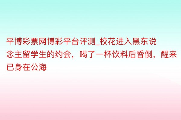 平博彩票网博彩平台评测_校花进入黑东说念主留学生的约会，喝了一杯饮料后昏倒，醒来已身在公海