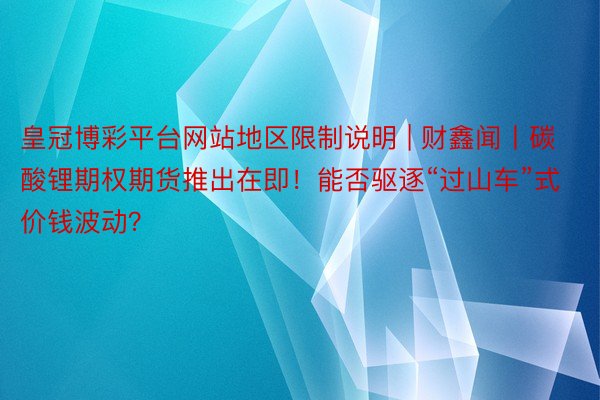 皇冠博彩平台网站地区限制说明 | 财鑫闻丨碳酸锂期权期货推出在即！能否驱逐“过山车”式价钱波动？