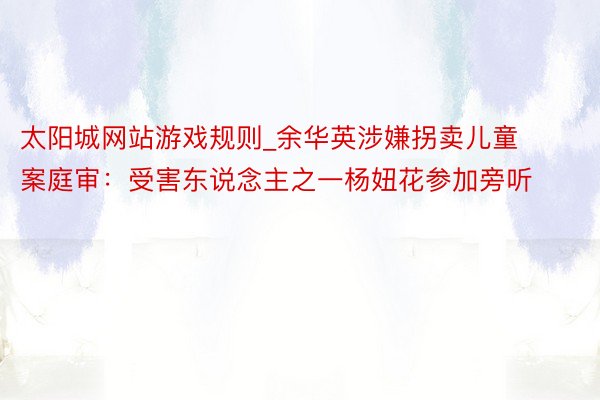 太阳城网站游戏规则_余华英涉嫌拐卖儿童案庭审：受害东说念主之一杨妞花参加旁听