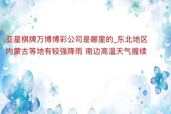 亚星棋牌万博博彩公司是哪里的_东北地区内蒙古等地有较强降雨 南边高温天气握续