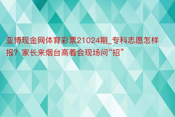 亚博现金网体育彩票21024期_专科志愿怎样报？家长来烟台高着会现场问“招”