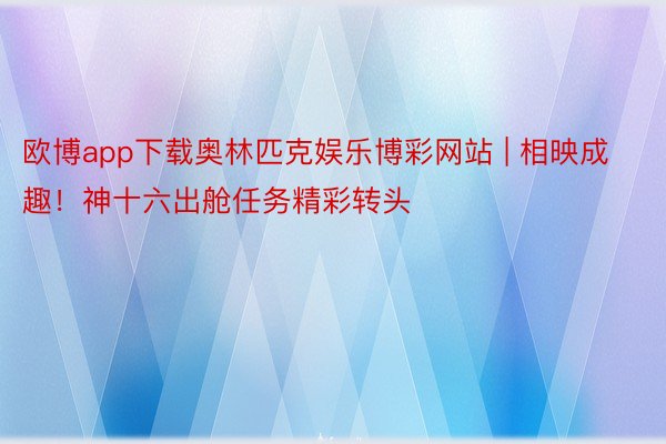 欧博app下载奥林匹克娱乐博彩网站 | 相映成趣！神十六出舱任务精彩转头