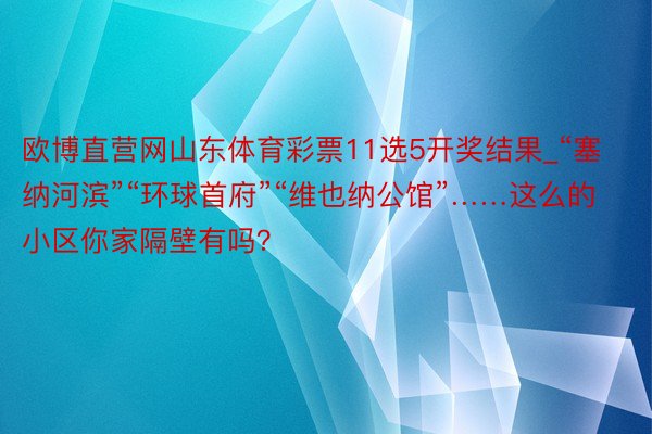 欧博直营网山东体育彩票11选5开奖结果_“塞纳河滨”“环球首府”“维也纳公馆”……这么的小区你家隔壁有吗？