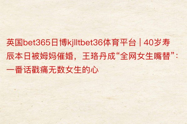 英国bet365日博kjlltbet36体育平台 | 40岁寿辰本日被姆妈催婚，王珞丹成“全网女生嘴替”：一番话戳痛无数女生的心