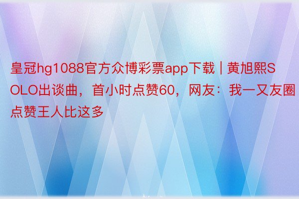 皇冠hg1088官方众博彩票app下载 | 黄旭熙SOLO出谈曲，首小时点赞60，网友：我一又友圈点赞王人比这多