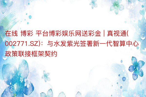 在线 博彩 平台博彩娱乐网送彩金 | 真视通(002771.SZ)：与水发紫光签署新一代智算中心政策联接框架契约