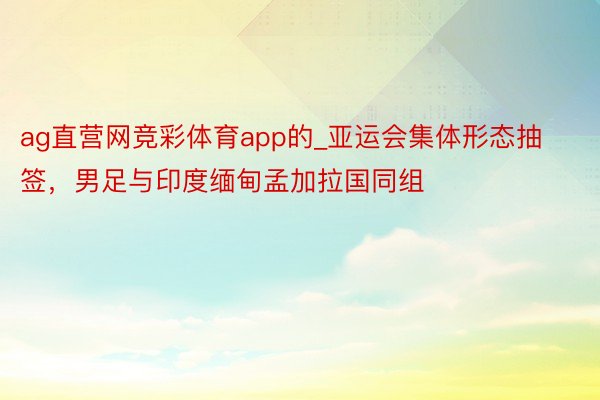 ag直营网竞彩体育app的_亚运会集体形态抽签，男足与印度缅甸孟加拉国同组