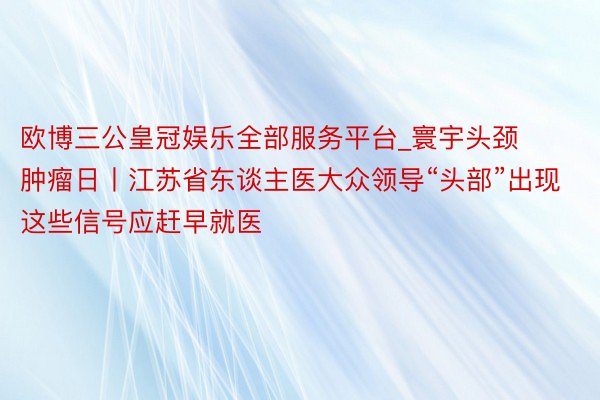 欧博三公皇冠娱乐全部服务平台_寰宇头颈肿瘤日丨江苏省东谈主医大众领导“头部”出现这些信号应赶早就医