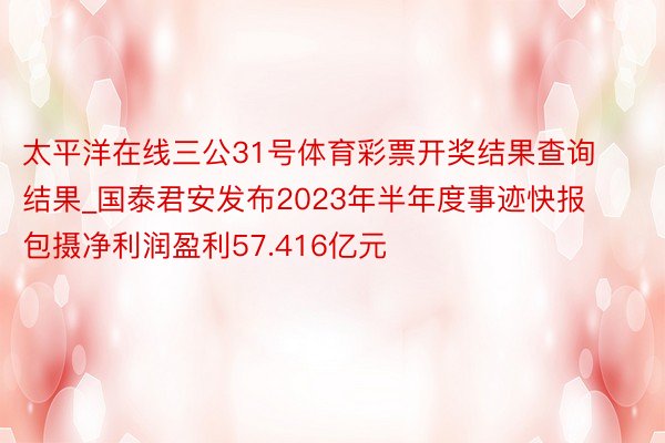 太平洋在线三公31号体育彩票开奖结果查询结果_国泰君安发布2023年半年度事迹快报 包摄净利润盈利57.416亿元