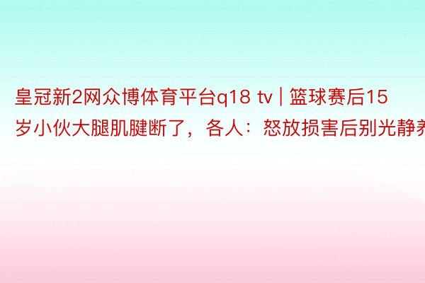 皇冠新2网众博体育平台q18 tv | 篮球赛后15岁小伙大腿肌腱断了，各人：怒放损害后别光静养