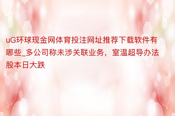 uG环球现金网体育投注网址推荐下载软件有哪些_多公司称未涉关联业务，室温超导办法股本日大跌