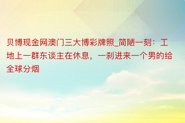 贝博现金网澳门三大博彩牌照_简陋一刻：工地上一群东谈主在休息，一刹进来一个男的给全球分烟