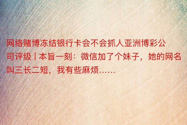 网络赌博冻结银行卡会不会抓人亚洲博彩公司评级 | 本旨一刻：微信加了个妹子，她的网名叫三长二短，我有些麻烦……