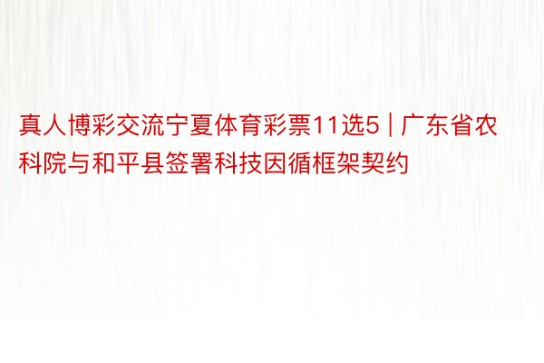 真人博彩交流宁夏体育彩票11选5 | 广东省农科院与和平县签署科技因循框架契约