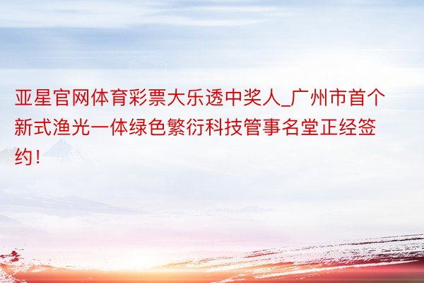 亚星官网体育彩票大乐透中奖人_广州市首个新式渔光一体绿色繁衍科技管事名堂正经签约！