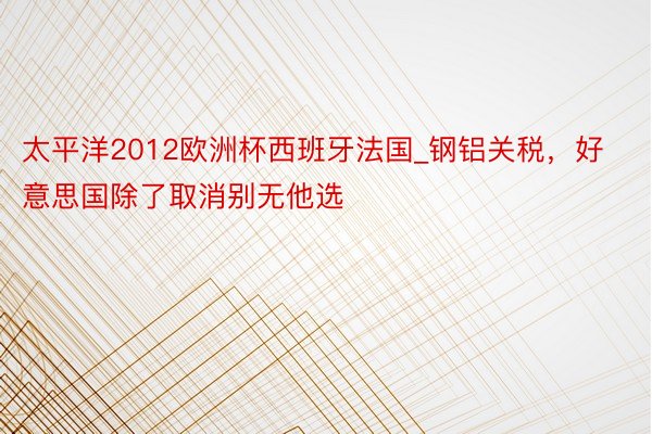 太平洋2012欧洲杯西班牙法国_钢铝关税，好意思国除了取消别无他选