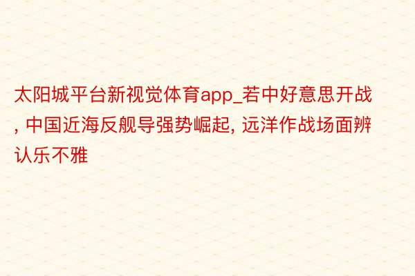 太阳城平台新视觉体育app_若中好意思开战, 中国近海反舰导强势崛起, 远洋作战场面辨认乐不雅