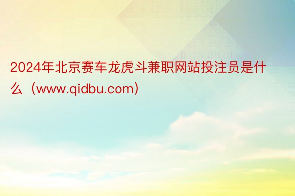 2024年北京赛车龙虎斗兼职网站投注员是什么（www.qidbu.com）
