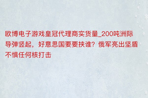 欧博电子游戏皇冠代理商实货量_200吨洲际导弹竖起，好意思国要要挟谁？俄军亮出坚盾不惧任何核打击