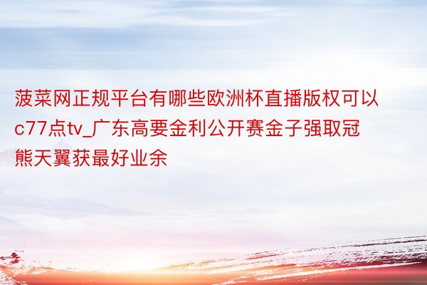 菠菜网正规平台有哪些欧洲杯直播版权可以c77点tv_广东高要金利公开赛金子强取冠 熊天翼获最好业余