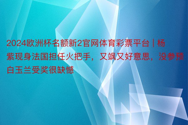 2024欧洲杯名额新2官网体育彩票平台 | 杨紫现身法国担任火把手，又飒又好意思，没参预白玉兰受奖很缺憾