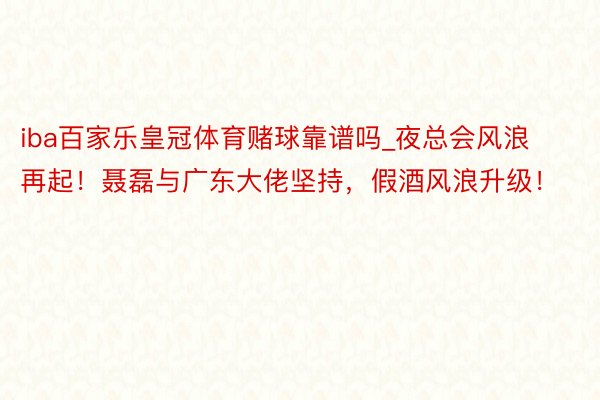 iba百家乐皇冠体育赌球靠谱吗_夜总会风浪再起！聂磊与广东大佬坚持，假酒风浪升级！