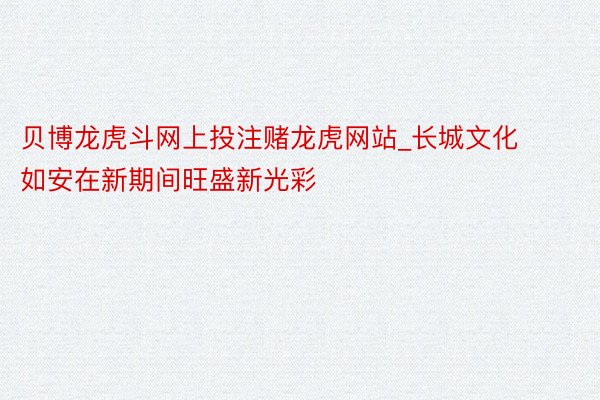 贝博龙虎斗网上投注赌龙虎网站_长城文化如安在新期间旺盛新光彩