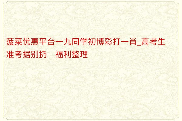 菠菜优惠平台一九同学初博彩打一肖_高考生准考据别扔✅福利整理