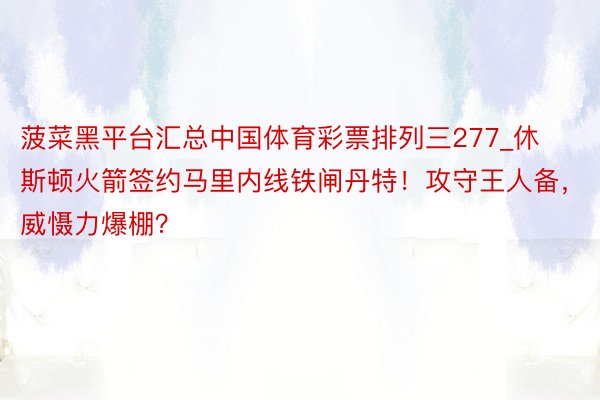 菠菜黑平台汇总中国体育彩票排列三277_休斯顿火箭签约马里内线铁闸丹特！攻守王人备，威慑力爆棚？