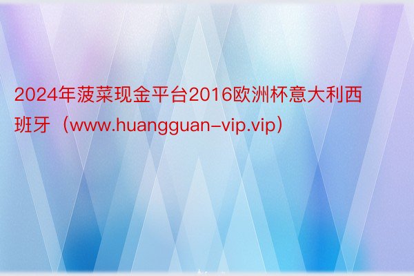 2024年菠菜现金平台2016欧洲杯意大利西班牙（www.huangguan-vip.vip）