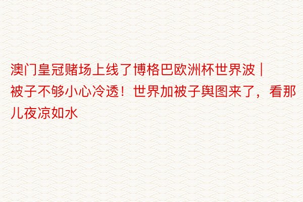 澳门皇冠赌场上线了博格巴欧洲杯世界波 | 被子不够小心冷透！世界加被子舆图来了，看那儿夜凉如水