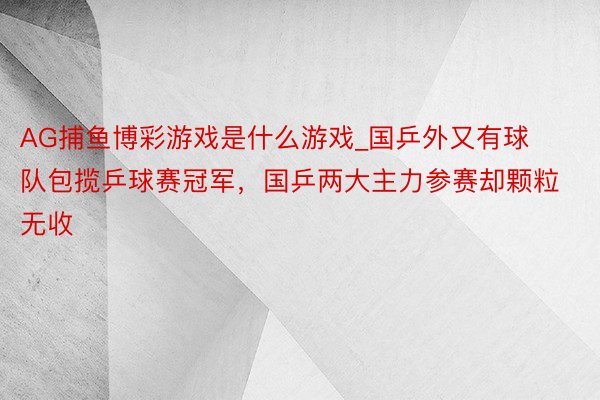 AG捕鱼博彩游戏是什么游戏_国乒外又有球队包揽乒球赛冠军，国乒两大主力参赛却颗粒无收