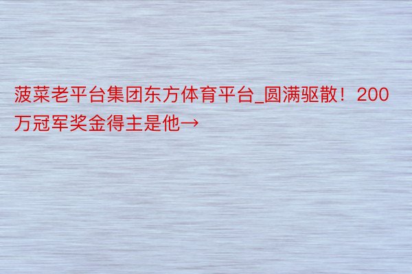 菠菜老平台集团东方体育平台_圆满驱散！200万冠军奖金得主是他→