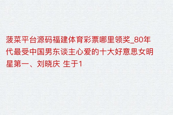 菠菜平台源码福建体育彩票哪里领奖_80年代最受中国男东谈主心爱的十大好意思女明星第一、刘晓庆 生于1