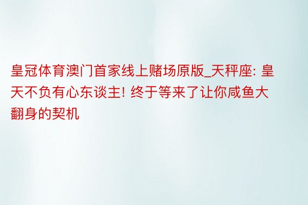 皇冠体育澳门首家线上赌场原版_天秤座: 皇天不负有心东谈主! 终于等来了让你咸鱼大翻身的契机