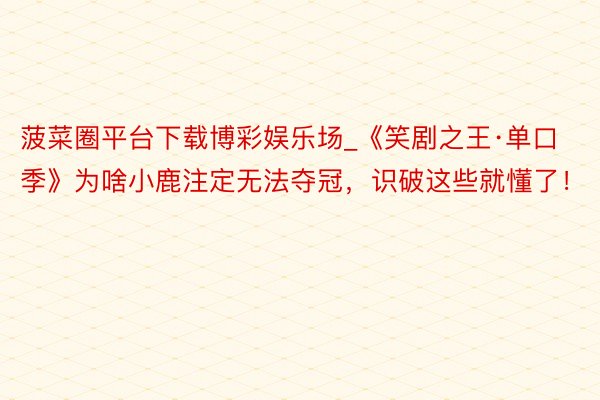 菠菜圈平台下载博彩娱乐场_《笑剧之王·单口季》为啥小鹿注定无法夺冠，识破这些就懂了！