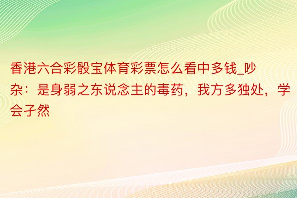 香港六合彩骰宝体育彩票怎么看中多钱_吵杂：是身弱之东说念主的毒药，我方多独处，学会孑然