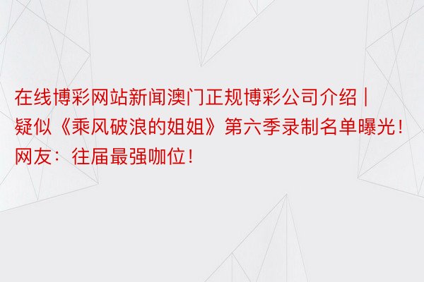 在线博彩网站新闻澳门正规博彩公司介绍 | 疑似《乘风破浪的姐姐》第六季录制名单曝光！网友：往届最强咖位！