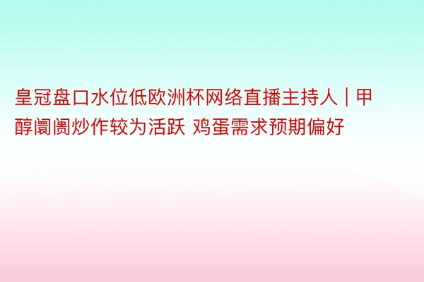 皇冠盘口水位低欧洲杯网络直播主持人 | 甲醇阛阓炒作较为活跃 鸡蛋需求预期偏好