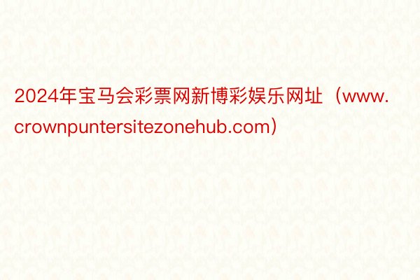 2024年宝马会彩票网新博彩娱乐网址（www.crownpuntersitezonehub.com）