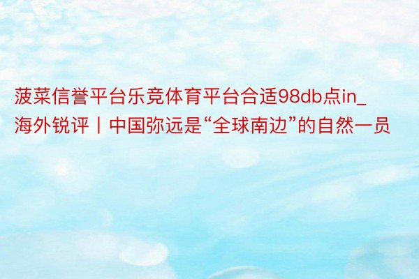 菠菜信誉平台乐竞体育平台合适98db点in_海外锐评丨中国弥远是“全球南边”的自然一员