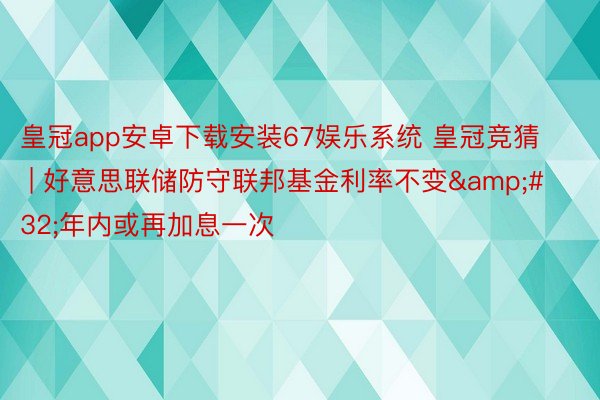 皇冠app安卓下载安装67娱乐系统 皇冠竞猜 | 好意思联储防守联邦基金利率不变&#32;年内或再加息一次