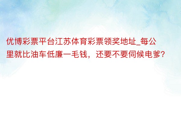 优博彩票平台江苏体育彩票领奖地址_每公里就比油车低廉一毛钱，还要不要伺候电爹？