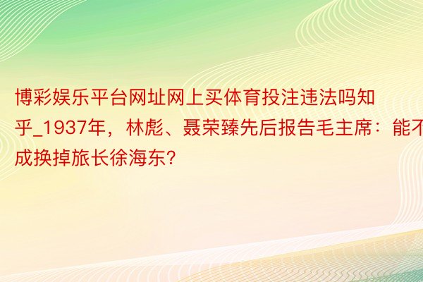 博彩娱乐平台网址网上买体育投注违法吗知乎_1937年，林彪、聂荣臻先后报告毛主席：能不成换掉旅长徐海东？