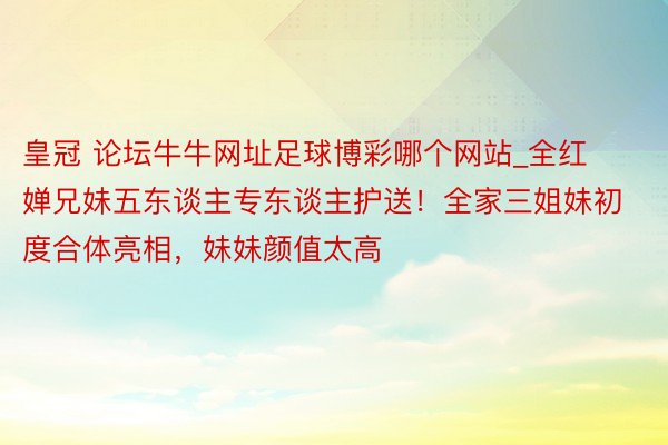 皇冠 论坛牛牛网址足球博彩哪个网站_全红婵兄妹五东谈主专东谈主护送！全家三姐妹初度合体亮相，妹妹颜值太高