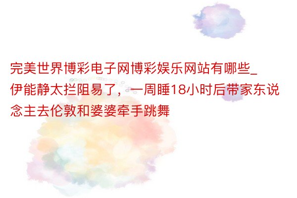 完美世界博彩电子网博彩娱乐网站有哪些_伊能静太拦阻易了，一周睡18小时后带家东说念主去伦敦和婆婆牵手跳舞