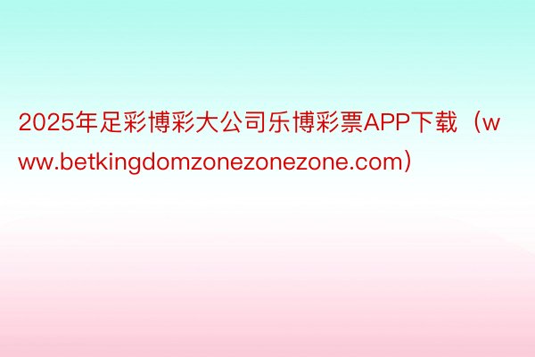 2025年足彩博彩大公司乐博彩票APP下载（www.betkingdomzonezonezone.com）