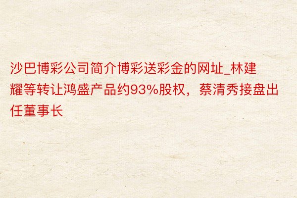 沙巴博彩公司简介博彩送彩金的网址_林建耀等转让鸿盛产品约93%股权，蔡清秀接盘出任董事长