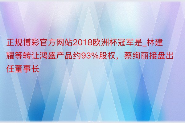 正规博彩官方网站2018欧洲杯冠军是_林建耀等转让鸿盛产品约93%股权，蔡绚丽接盘出任董事长